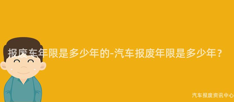 报废车年限是多少年的-汽车报废年限是多少年？