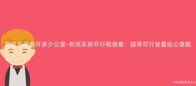 别克车子能开多少公里-别克车耐开行程调查：探寻可行驶最远公里数