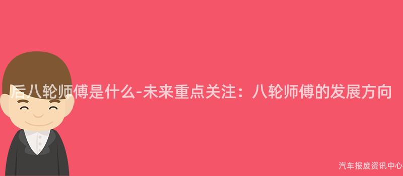 后八轮师傅是什么-未来重点关注：八轮师傅的发展方向