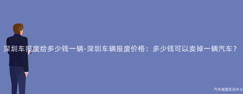 深圳车报废给多少钱一辆-深圳车辆报废价格：多少钱可以卖掉一辆汽车？