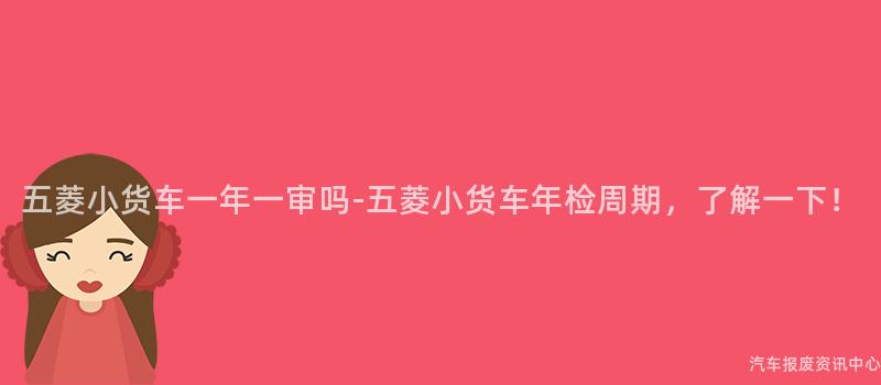 五菱小货车一年一审吗-五菱小货车年检周期，了解一下！
