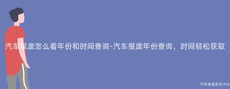 汽车报废怎么看年份和时间查询-汽车报废年份查询，时间轻松获取