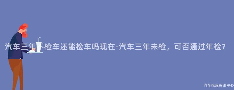汽车三年不检车还能检车吗现在-汽车三年未检，可否通过年检？