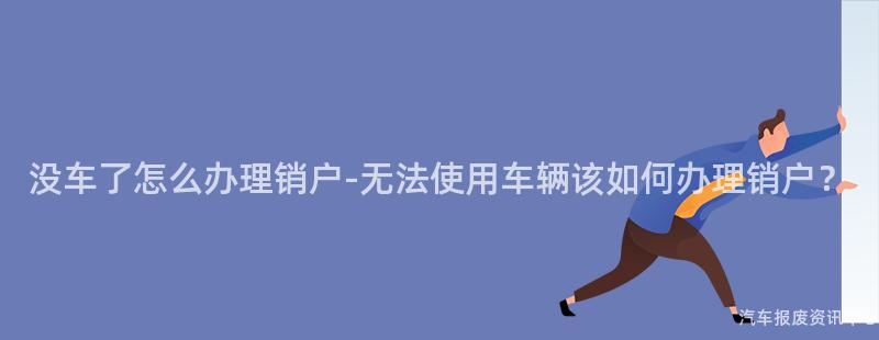 没车了怎么办理销户-无法使用车辆该如何办理销户？