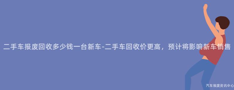 二手车报废回收多少钱一台新车-二手车回收价更高，预计将影响新车销售