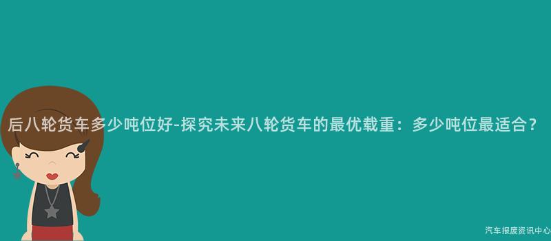 后八轮货车多少吨位好-探究未来八轮货车的最优载重：多少吨位最适合？