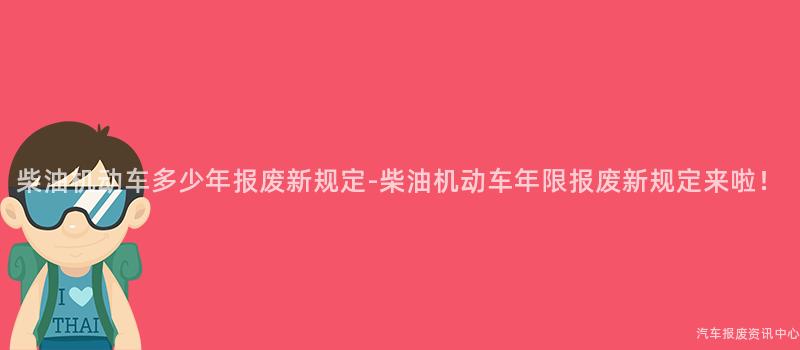 柴油机动车多少年报废新规定-柴油机动车年限报废新规定来啦！