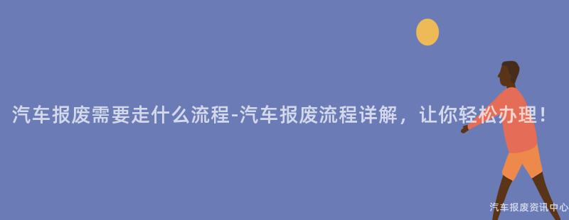 汽车报废需要走什么流程-汽车报废流程详解，让你轻松办理！