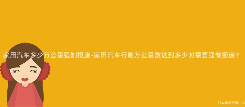 家用汽车多少万公里强制报废-家用汽车行驶万公里数达到多少时需要强制报废？