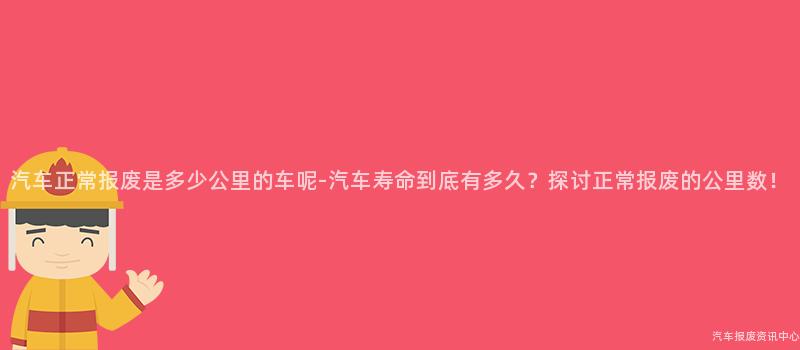 汽车正常报废是多少公里的车呢-汽车寿命到底有多久？探讨正常报废的公里数！