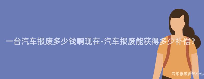 一台汽车报废多少钱啊现在-汽车报废能获得多少补偿？