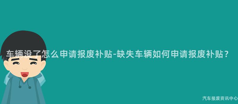 车辆没了怎么申请报废补贴-缺失车辆如何申请报废补贴？