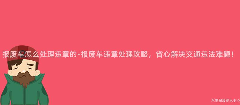 报废车怎么处理违章的-报废车违章处理攻略，省心解决交通违法难题！