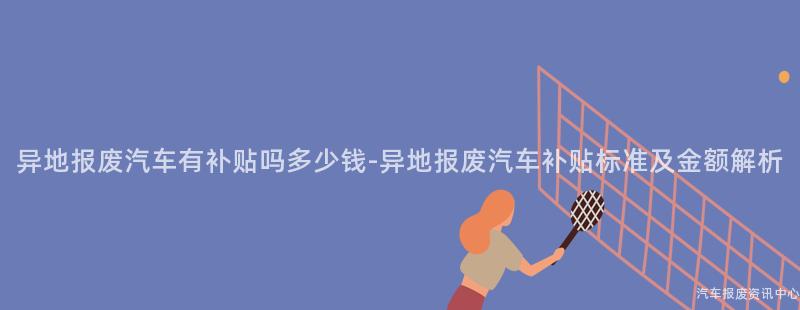 异地报废汽车有补贴吗多少钱-异地报废汽车补贴标准及金额解析