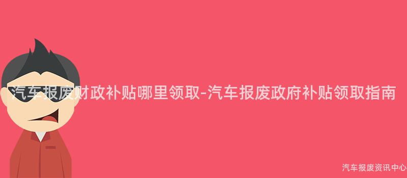 汽车报废财政补贴哪里领取-汽车报废政府补贴领取指南