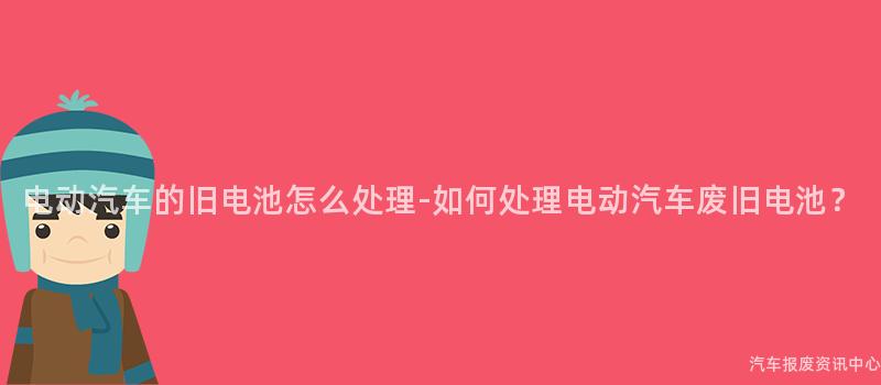 电动汽车的旧电池怎么处理-如何处理电动汽车废旧电池？