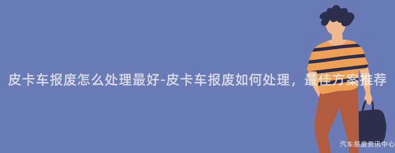 皮卡车报废怎么处理最好-皮卡车报废如何处理，最佳方案推荐