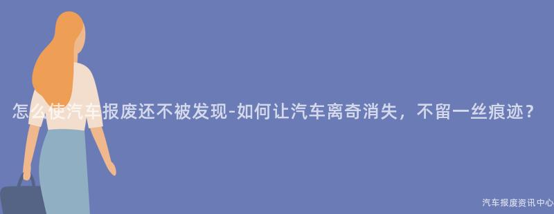 怎么使汽车报废还不被发现-如何让汽车离奇消失，不留一丝痕迹？