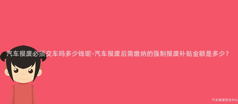 汽车报废必须交车吗多少钱呢-汽车报废后需缴纳的强制报废补贴金额是多少？