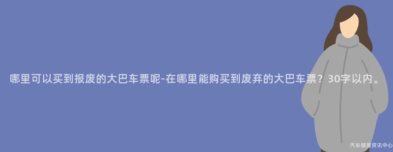 哪里可以买到报废的大巴车票呢-在哪里能购买到废弃的大巴车票？30字以内。