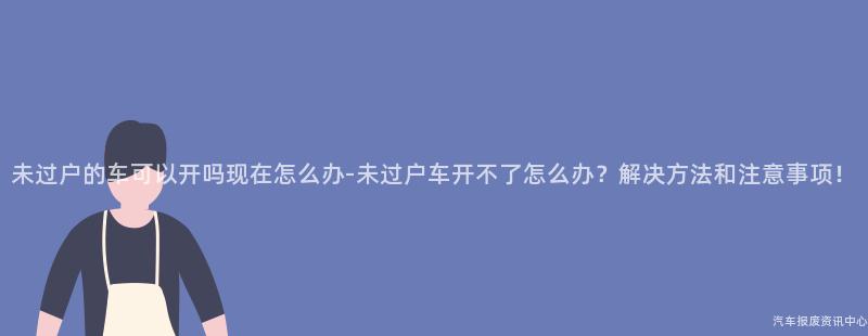 未过户的车可以开吗现在怎么办-未过户车开不了怎么办？解决方法和注意事项！