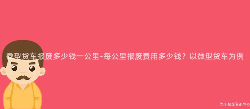 微型货车报废多少钱一公里-每公里报废费用多少钱？以微型货车为例