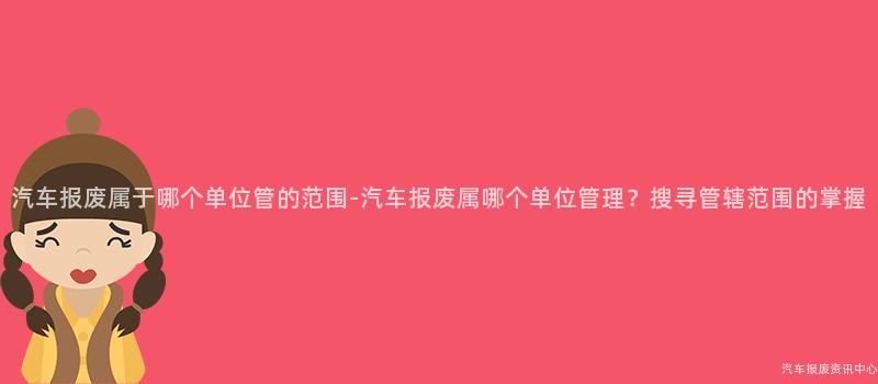 汽车报废属于哪个单位管的范围-汽车报废属哪个单位管理？搜寻管辖范围的掌握