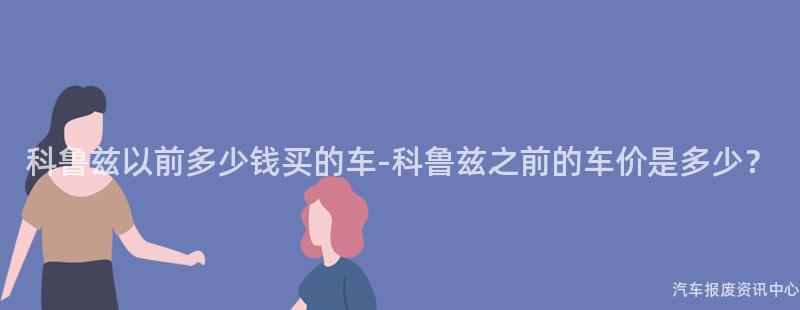 科鲁兹以前多少钱买的车-科鲁兹之前的车价是多少？