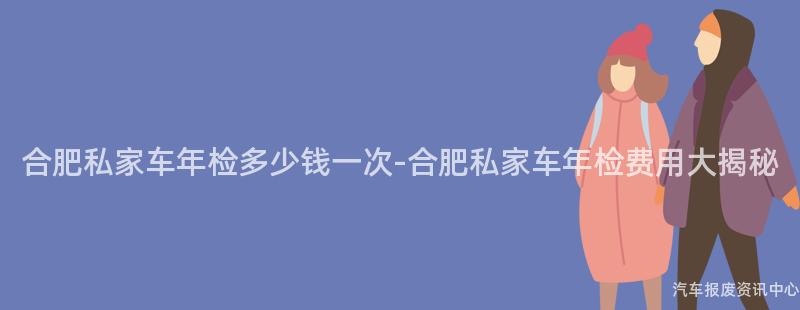 合肥私家车年检多少钱一次-合肥私家车年检费用大揭秘