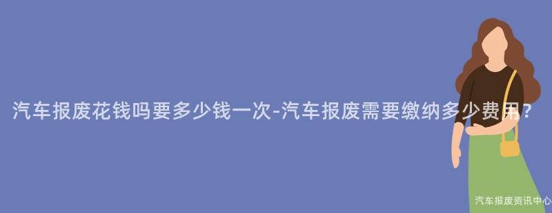 汽车报废花钱吗要多少钱一次-汽车报废需要缴纳多少费用？