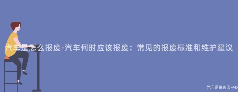 汽车是怎么报废-汽车何时应该报废：常见的报废标准和维护建议