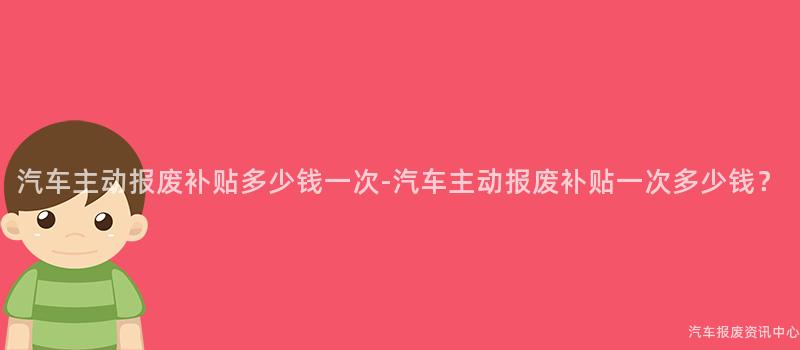 汽车主动报废补贴多少钱一次-汽车主动报废补贴一次多少钱？