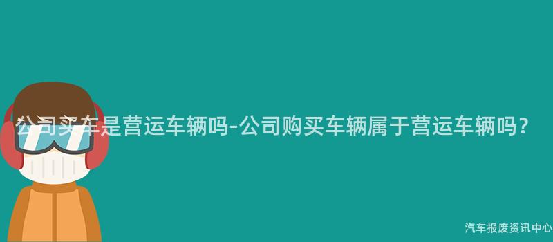 公司买车是营运车辆吗-公司购买车辆属于营运车辆吗？
