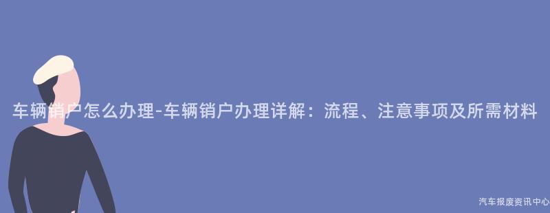 车辆销户怎么办理-车辆销户办理详解：流程、注意事项及所需材料