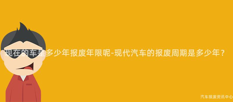 现在的车是多少年报废年限呢-现代汽车的报废周期是多少年？