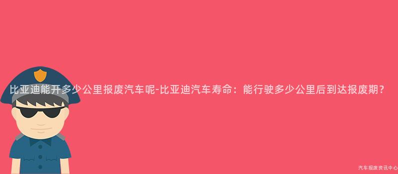 比亚迪能开多少公里报废汽车呢-比亚迪汽车寿命：能行驶多少公里后到达报废期？
