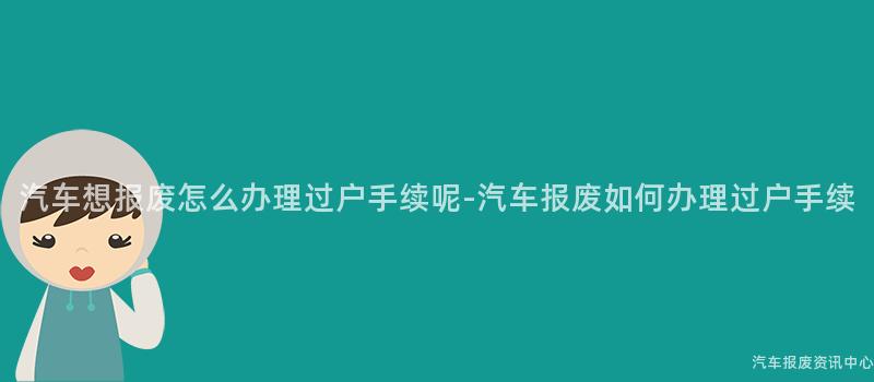 汽车想报废怎么办理过户手续呢-汽车报废如何办理过户手续