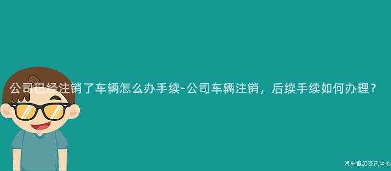 公司已经注销了车辆怎么办手续-公司车辆注销，后续手续如何办理？
