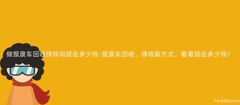 做报废车回收挣钱吗现在多少钱-报废车回收，挣钱新方式，看看现在多少钱！