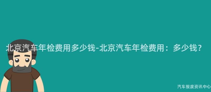 北京汽车年检费用多少钱-北京汽车年检费用：多少钱？