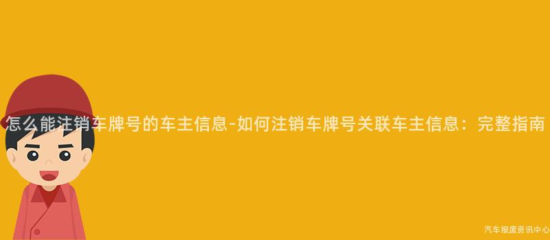 怎么能注销车牌号的车主信息-如何注销车牌号关联车主信息：完整指南