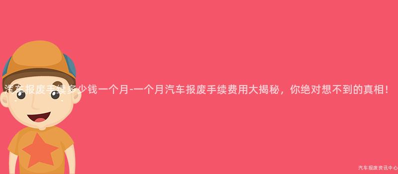 汽车报废手续多少钱一个月-一个月汽车报废手续费用大揭秘，你绝对想不到的真相！