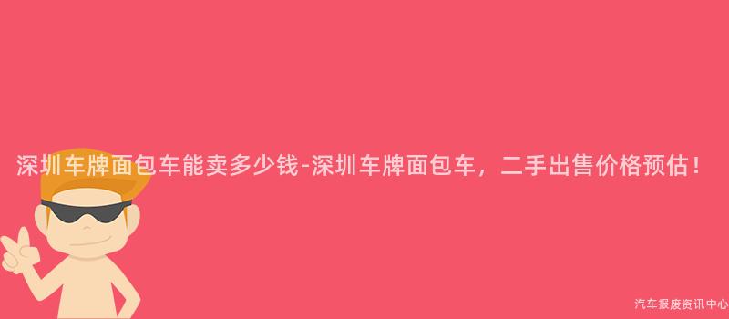 深圳车牌面包车能卖多少钱-深圳车牌面包车，二手出售价格预估！