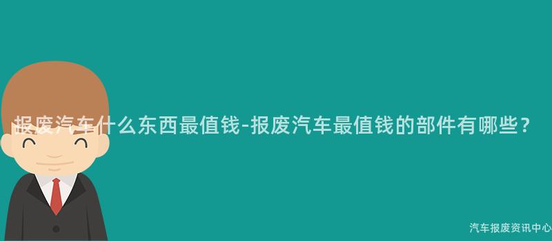 报废汽车什么东西最值钱-报废汽车最值钱的部件有哪些？