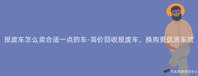 报废车怎么卖合适一点的车-高价回收报废车，换购更优质车款