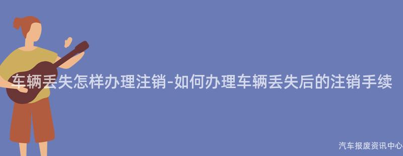 车辆丢失怎样办理注销-如何办理车辆丢失后的注销手续