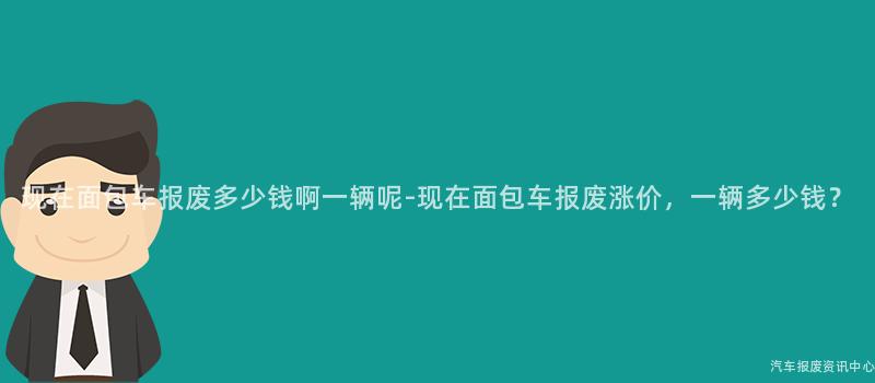 现在面包车报废多少钱啊一辆呢-现在面包车报废涨价，一辆多少钱？