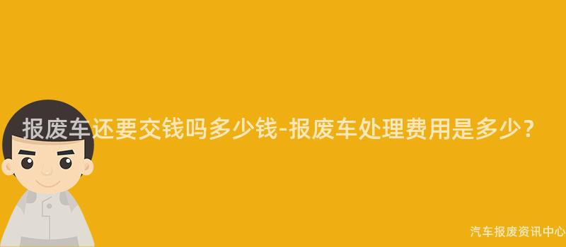 报废车还要交钱吗多少钱-报废车处理费用是多少？