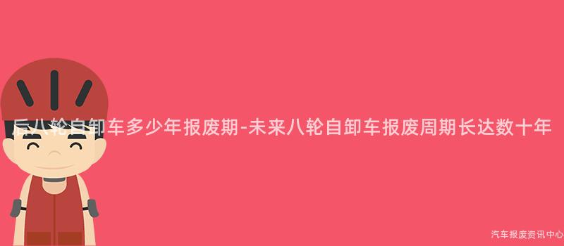 后八轮自卸车多少年报废期-未来八轮自卸车报废周期长达数十年