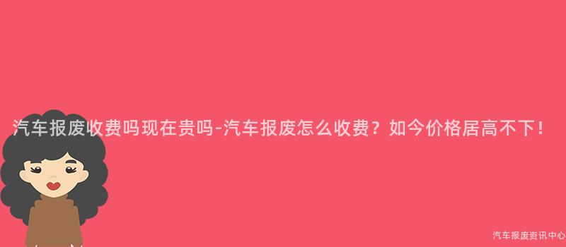 汽车报废收费吗现在贵吗-汽车报废怎么收费？如今价格居高不下！